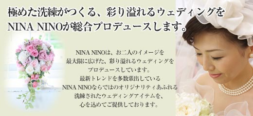 NINA NINO（ニーナ　ニーニョ）は、貴方だけのオリジナルウェディングを総合プロデュースしています。NINA NINOは、お二人のイメージを最大限に広げた、彩り溢れるウェディングをプロデュースしています。最新トレンドを多数輩出しているNINA NINOならではのオリジナリティあふれる洗練されたウェディングアイテムを、心を込めてご提供しております。
